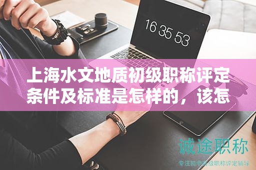 上海水文地质初级职称评定条件及标准是怎样的，该怎么遵循？