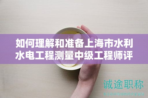 如何理解和准备上海市水利水电工程测量中级工程师评定条件及标准？
