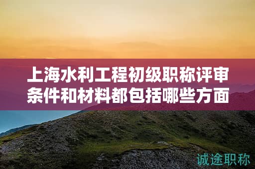 上海水利工程初级职称评审条件和材料都包括哪些方面，怎样准备？
