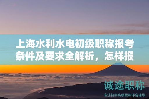 上海水利水电初级职称报考条件及要求全解析，怎样报考更有成功保证？