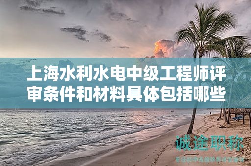 上海水利水电中级工程师评审条件和材料具体包括哪些内容？