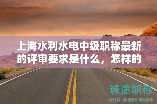 上海水利水电中级职称最新的评审要求是什么，怎样的准备能让你顺利通过？
