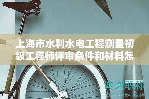 上海市水利水电工程测量初级工程师评审条件和材料怎么准备，哪里能找到？