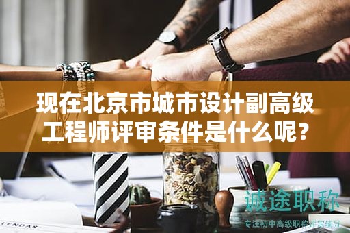 现在北京市城市设计副高级工程师评审条件是什么呢？