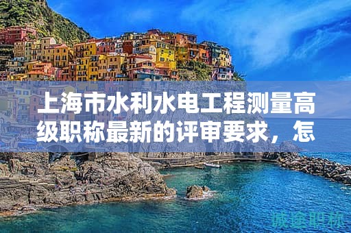 上海市水利水电工程测量高级职称最新的评审要求，怎样提前做好准备？