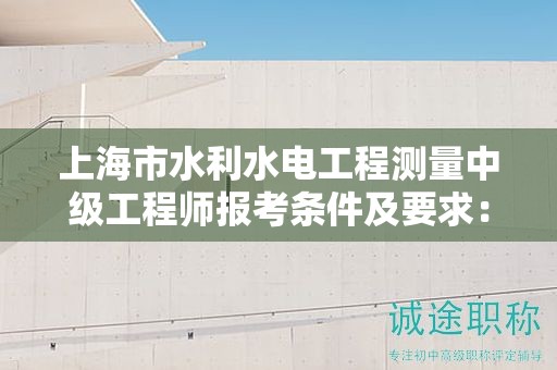 上海市水利水电工程测量中级工程师报考条件及要求：你准备好了吗？