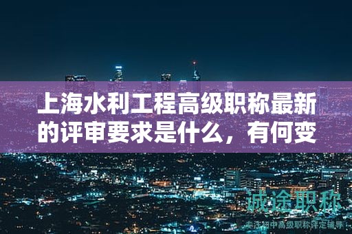 上海水利工程高级职称最新的评审要求是什么，有何变化？