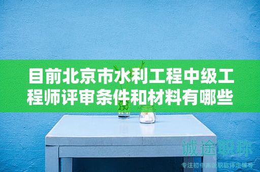目前北京市水利工程中级工程师评审条件和材料有哪些？