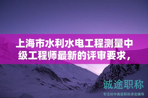 上海市水利水电工程测量中级工程师最新的评审要求，怎样提前准备？