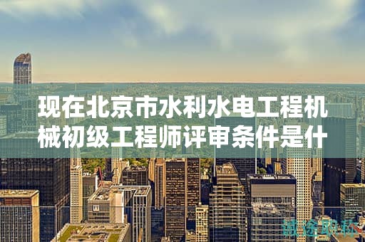 现在北京市水利水电工程机械初级工程师评审条件是什么呢？