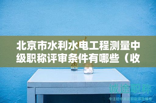 北京市水利水电工程测量中级职称评审条件有哪些（收藏不迷路）
