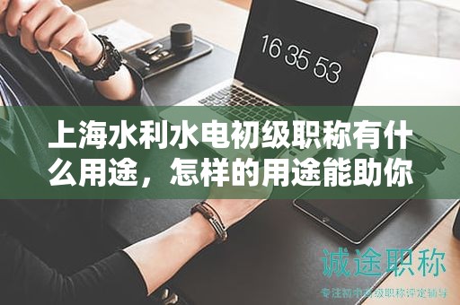 上海水利水电初级职称有什么用途，怎样的用途能助你职业生涯飞跃？