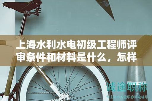 上海水利水电初级工程师评审条件和材料是什么，怎样准备更高效？