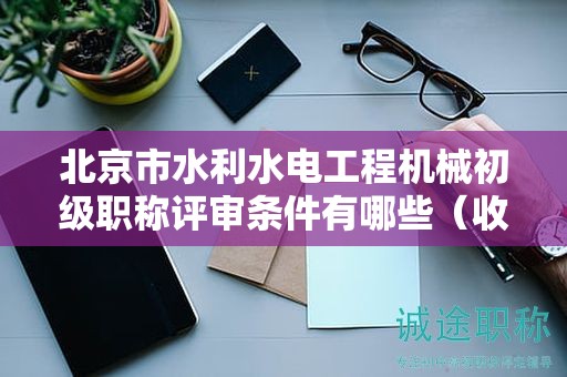 北京市水利水电工程机械初级职称评审条件有哪些（收藏不迷路）