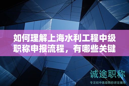 如何理解上海水利工程中级职称申报流程，有哪些关键环节？