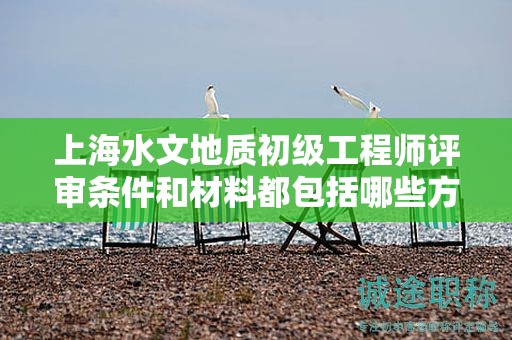上海水文地质初级工程师评审条件和材料都包括哪些方面？