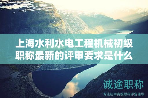 上海水利水电工程机械初级职称最新的评审要求是什么，如何准备？
