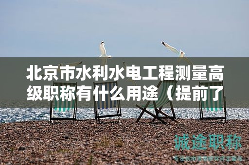 北京市水利水电工程测量高级职称有什么用途（提前了解才好）