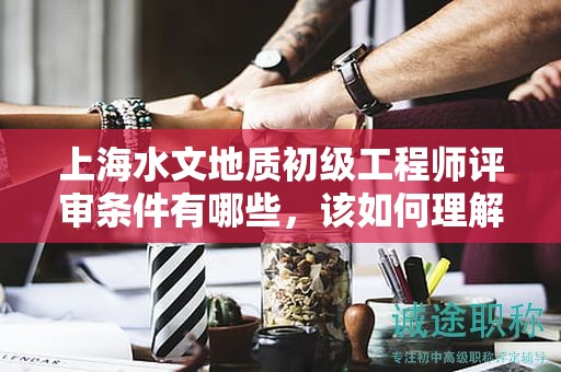 上海水文地质初级工程师评审条件有哪些，该如何理解？