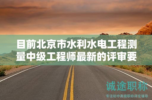 目前北京市水利水电工程测量中级工程师最新的评审要求是哪些呢？