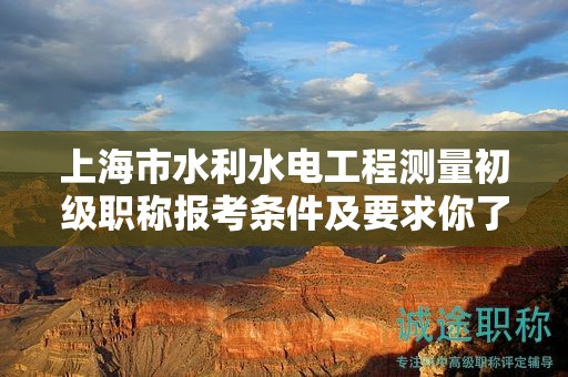 上海市水利水电工程测量初级职称报考条件及要求你了解吗？这里有全面解读