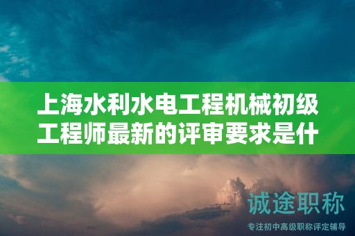 上海水利水电工程机械初级工程师最新的评审要求是什么，如何准备？