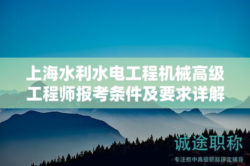 上海水利水电工程机械高级工程师报考条件及要求详解，如何顺利申报？
