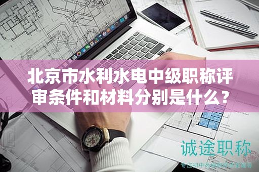 北京市水利水电中级职称评审条件和材料分别是什么？