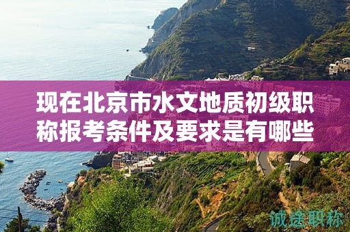 现在北京市水文地质初级职称报考条件及要求是有哪些？