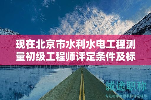 现在北京市水利水电工程测量初级工程师评定条件及标准是什么？