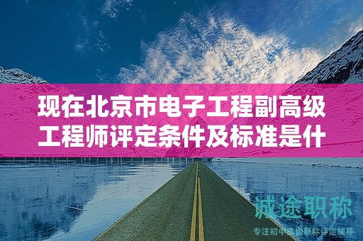现在北京市电子工程副高级工程师评定条件及标准是什么？