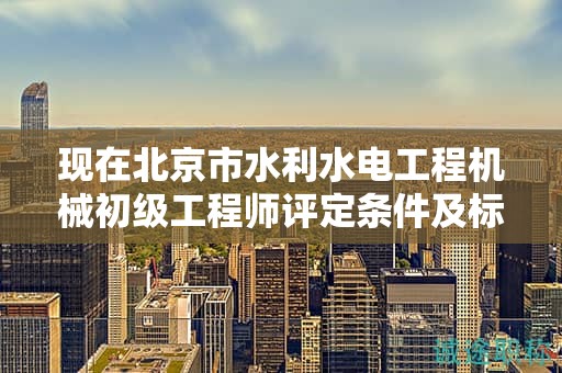 现在北京市水利水电工程机械初级工程师评定条件及标准是什么？