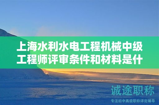 上海水利水电工程机械中级工程师评审条件和材料是什么，怎样才能满足？