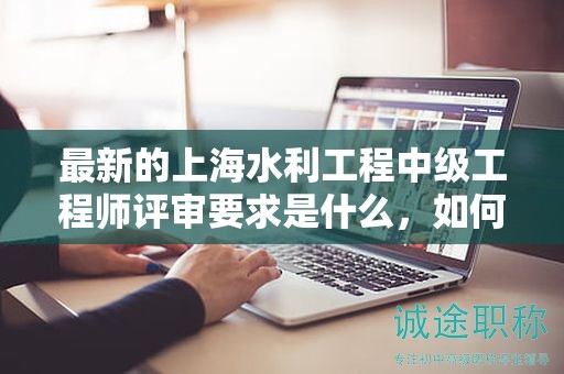 最新的上海水利工程中级工程师评审要求是什么，如何应对？