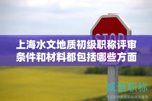 上海水文地质初级职称评审条件和材料都包括哪些方面？