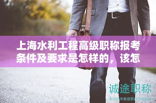 上海水利工程高级职称报考条件及要求是怎样的，该怎么准备？