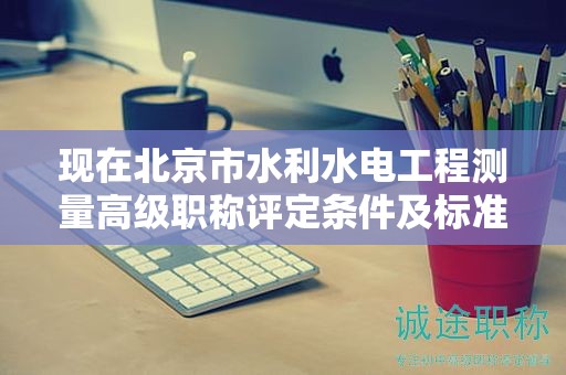 现在北京市水利水电工程测量高级职称评定条件及标准是啥？