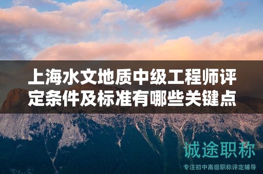 上海水文地质中级工程师评定条件及标准有哪些关键点？