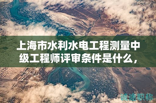 上海市水利水电工程测量中级工程师评审条件是什么，怎么达到？