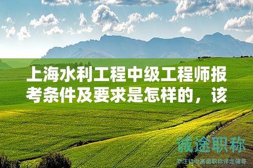 上海水利工程中级工程师报考条件及要求是怎样的，该怎么办？
