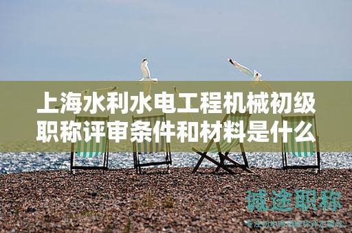 上海水利水电工程机械初级职称评审条件和材料是什么，怎样才能满足？