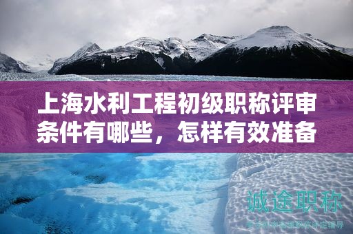 上海水利工程初级职称评审条件有哪些，怎样有效准备？