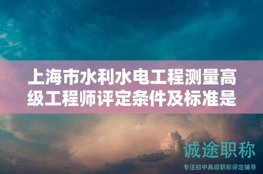 上海市水利水电工程测量高级工程师评定条件及标准是什么？助您一臂之力