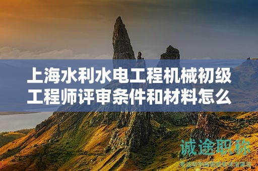 上海水利水电工程机械初级工程师评审条件和材料怎么准备，哪里能找到？