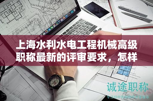 上海水利水电工程机械高级职称最新的评审要求，怎样提前做好准备？