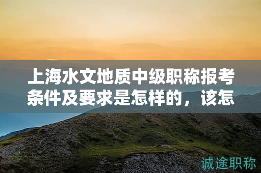 上海水文地质中级职称报考条件及要求是怎样的，该怎么准备？