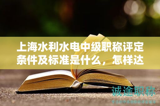 上海水利水电中级职称评定条件及标准是什么，怎样达到这些标准？