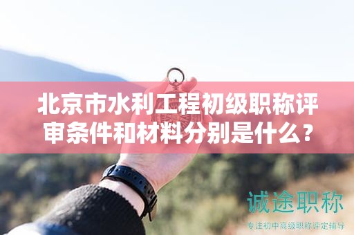 北京市水利工程初级职称评审条件和材料分别是什么？