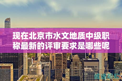 现在北京市水文地质中级职称最新的评审要求是哪些呢？