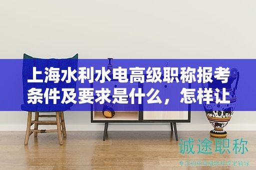 上海水利水电高级职称报考条件及要求是什么，怎样让你的报考更成功？